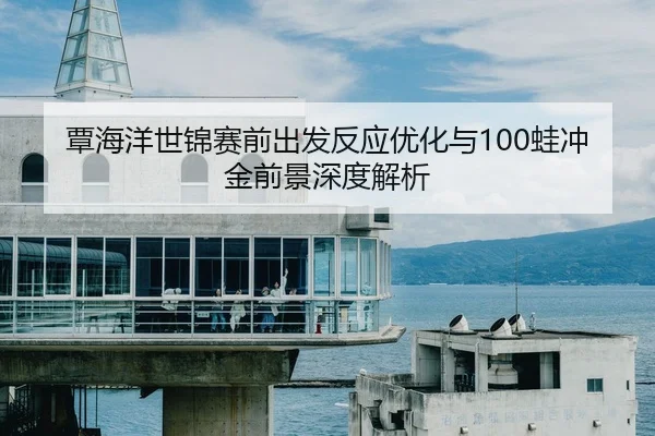 覃海洋世锦赛前出发反应优化与100蛙冲金前景深度解析